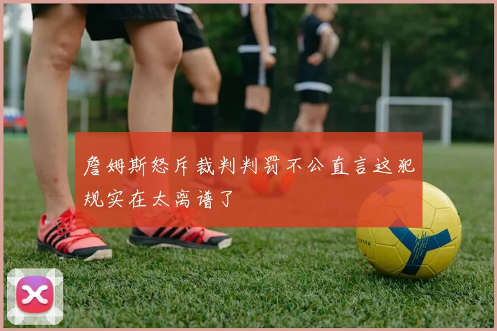 詹姆斯怒斥裁判判罚不公直言这犯规实在太离谱了