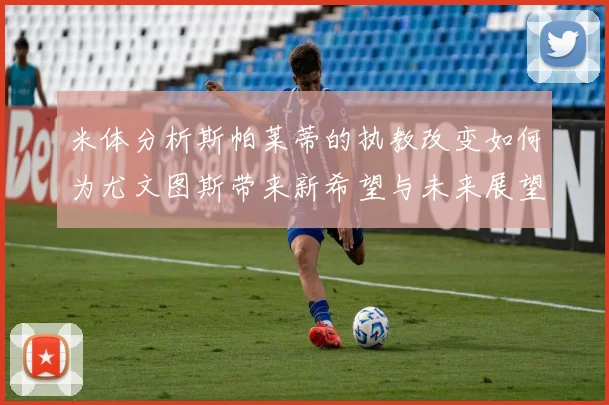 米体分析斯帕莱蒂的执教改变如何为尤文图斯带来新希望与未来展望