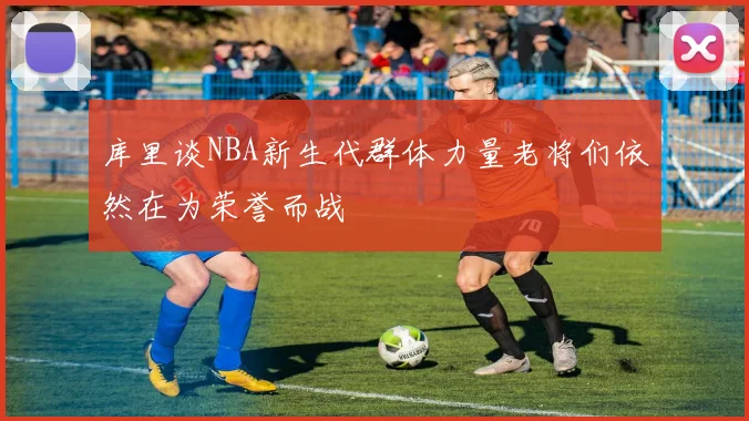 库里谈NBA新生代群体力量老将们依然在为荣誉而战