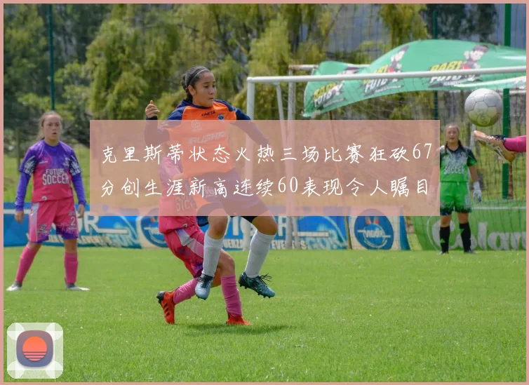 克里斯蒂状态火热三场比赛狂砍67分创生涯新高连续60表现令人瞩目