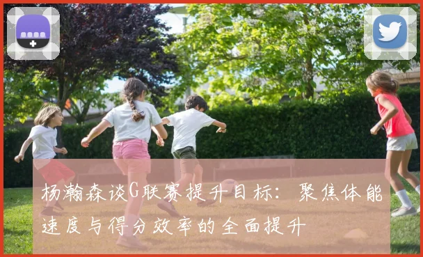 杨瀚森谈G联赛提升目标：聚焦体能速度与得分效率的全面提升