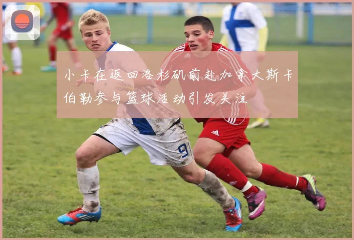 小卡在返回洛杉矶前赴加拿大斯卡伯勒参与篮球活动引发关注