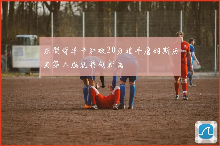 东契奇单节狂砍20分追平詹姆斯历史第六成就再创新高