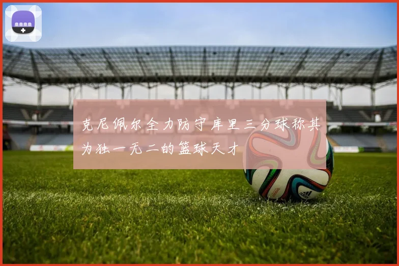 克尼佩尔全力防守库里三分球称其为独一无二的篮球天才