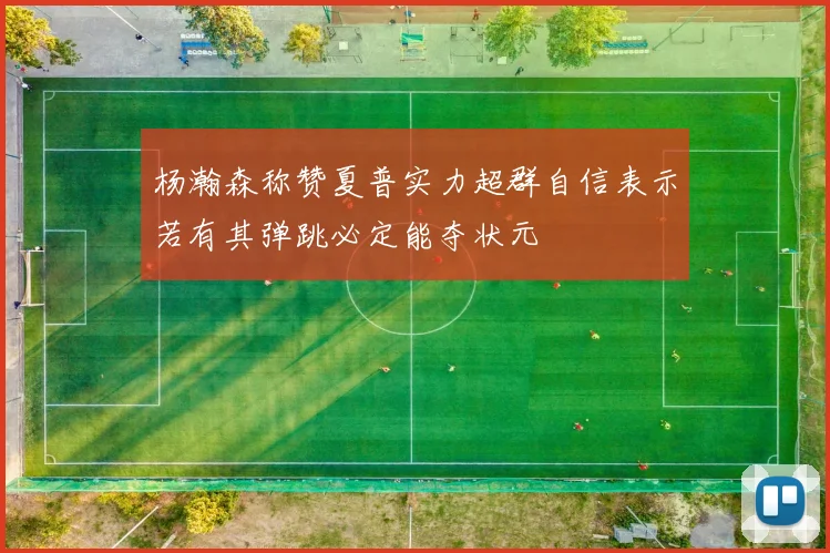 杨瀚森称赞夏普实力超群自信表示若有其弹跳必定能夺状元