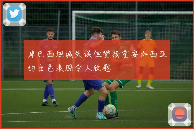 库巴西坦诚失误但赞扬霍安加西亚的出色表现令人欣慰