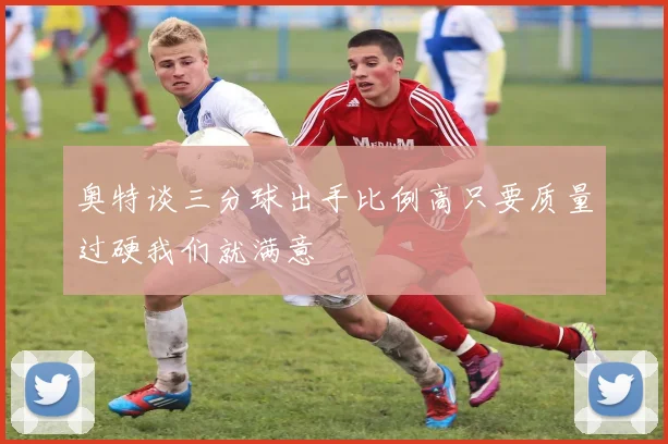 奥特谈三分球出手比例高只要质量过硬我们就满意