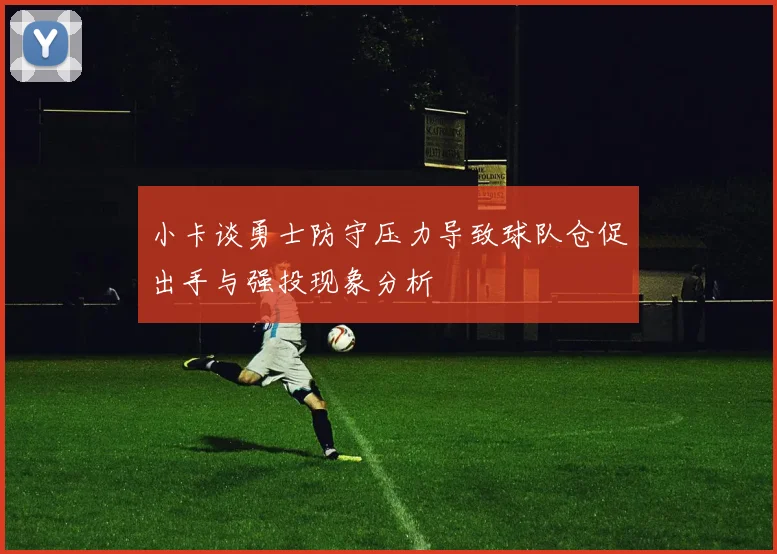 小卡谈勇士防守压力导致球队仓促出手与强投现象分析