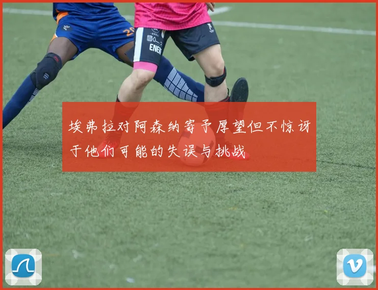埃弗拉对阿森纳寄予厚望但不惊讶于他们可能的失误与挑战