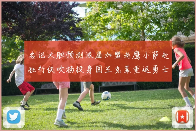 名记大胆预测浓眉加盟老鹰小萨赴独行侠吹杨投身国王克莱重返勇士