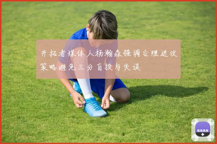 开拓者媒体人杨瀚森强调合理进攻策略避免三分盲投与失误