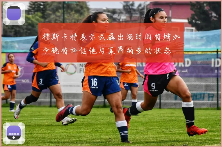 穆斯卡特表示武磊出场时间将增加今晚将评估他与莱昂纳多的状态