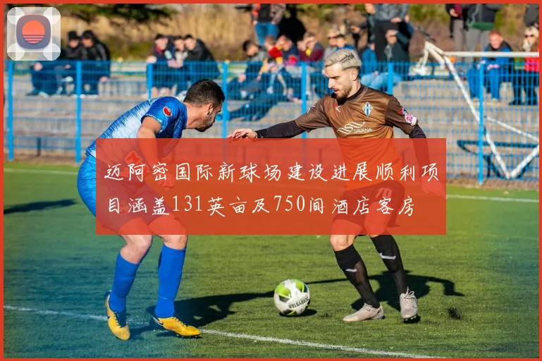 迈阿密国际新球场建设进展顺利项目涵盖131英亩及750间酒店客房