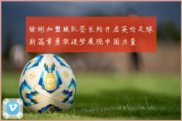 徐彬加盟狼队签长约开启英伦足球新篇章勇敢追梦展现中国力量