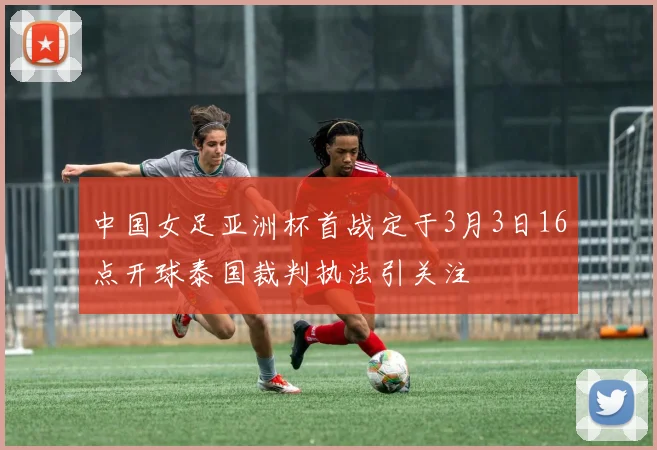 中国女足亚洲杯首战定于3月3日16点开球泰国裁判执法引关注