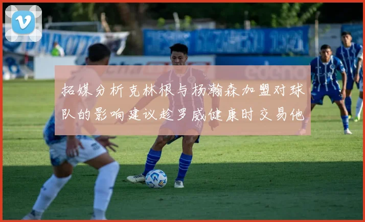 拓媒分析克林根与杨瀚森加盟对球队的影响建议趁罗威健康时交易他