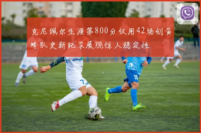 克尼佩尔生涯第800分仅用42场创黄蜂队史新纪录展现惊人稳定性