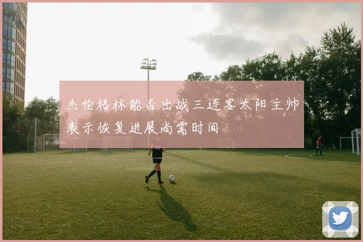 杰伦格林能否出战三连客太阳主帅表示恢复进展尚需时间