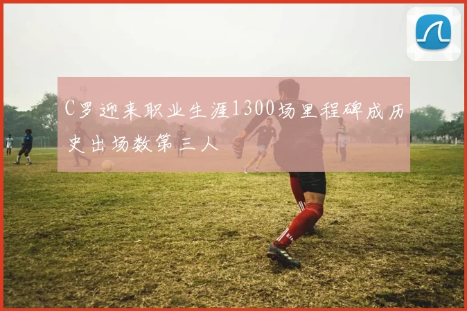 C罗迎来职业生涯1300场里程碑成历史出场数第三人