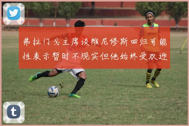 弗拉门戈主席谈维尼修斯回归可能性表示暂时不现实但他始终受欢迎
