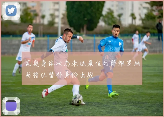 莱奥身体状态未达最佳对阵维罗纳或将以替补身份出战