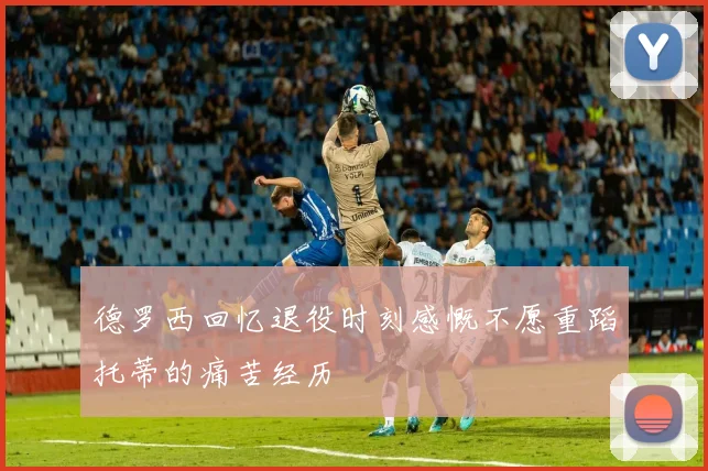 德罗西回忆退役时刻感慨不愿重蹈托蒂的痛苦经历