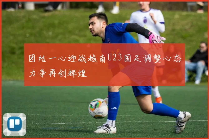 团结一心迎战越南U23国足调整心态力争再创辉煌