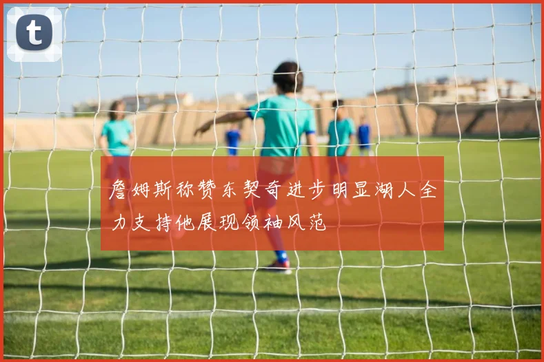 詹姆斯称赞东契奇进步明显湖人全力支持他展现领袖风范