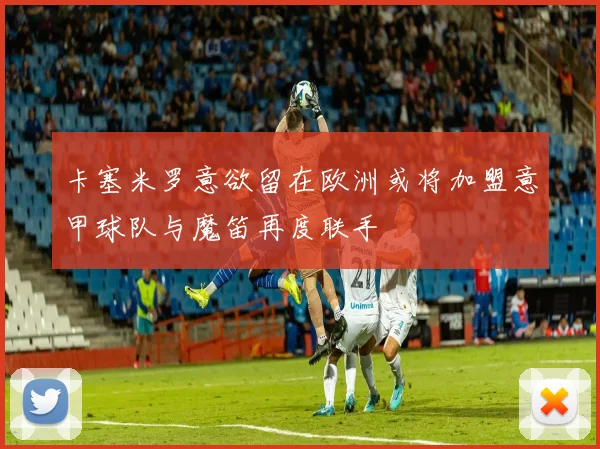 卡塞米罗意欲留在欧洲或将加盟意甲球队与魔笛再度联手
