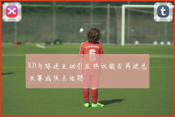 KD与球迷互动引发热议能否再进总决赛成焦点话题