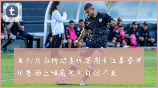 里科刘易斯坦言休赛期专注泰拳训练赛场上唯有胜利目标不变