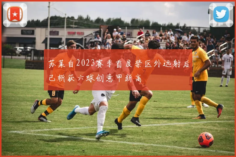 苏莱自2023赛季首度禁区外远射后已斩获六球创意甲新高