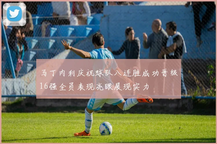 马丁内利庆祝球队八连胜成功晋级16强全员表现亮眼展现实力