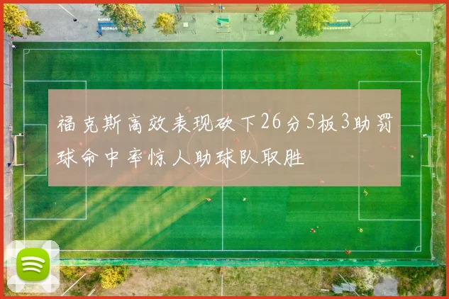 福克斯高效表现砍下26分5板3助罚球命中率惊人助球队取胜