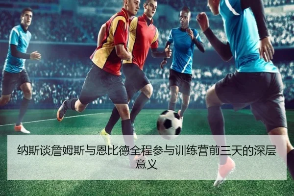 纳斯谈詹姆斯与恩比德全程参与训练营前三天的深层意义 - milan